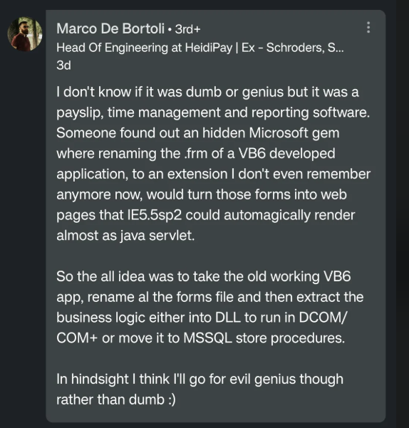 Marco De Bortoli • 3rd+ Head Of Engineering at HeidiPay | Ex - Schroders, S... 3d I don't know if it was dumb or genius but it was a payslip, time management and reporting software. Someone found out an hidden Microsoft gem where renaming the .frm of a VB6 developed application, to an extension I don't even remember anymore now, would turn those forms into web pages that IE5.5sp2 could automagically render almost as java servlet. So the all idea was to take the old working VB6 app, rename al the