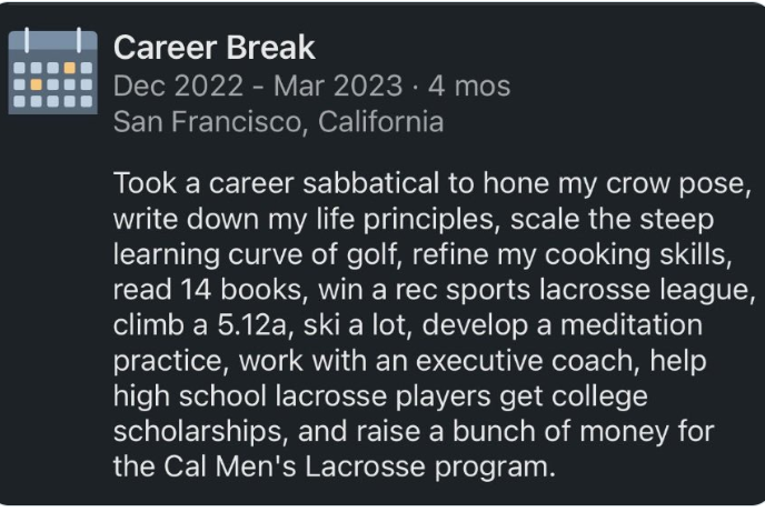 Career Break Dec 2022 - Mar 2023 . 4 mos San Francisco, California Took a career sabbatical to hone my crow pose, write down my life principles, scale the steep learning curve of golf, refine my cooking skills, read 14 books, win a rec sports lacrosse league, climb a 5.12a, ski a lot, develop a meditation practice, work with an executive coach, help high school lacrosse players get college scholarships, and raise a bunch of money for the Cal Men's Lacrosse program.