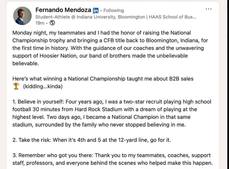 Fernando Mendoza in Following Student-Athlete @ Indiana University, Bloomington | HAAS School of Bus... 19m-> Monday night, my teammates and I had the honor of raising the National Championship trophy and bringing a CFB title back to Bloomington, Indiana, for the first time in history. With the guidance of our coaches and the unwavering support of Hoosier Nation, our band of brothers made the unbelievable believable. Here's what winning a National Championship taught me about B2B sales (kidding.
