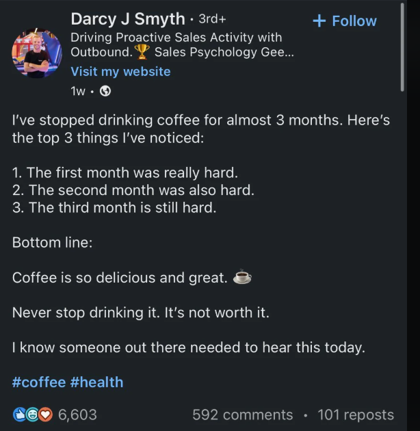 Darcy J Smyth • 3rd+ Driving Proactive Sales Activity with Outbound. Sales Psychology Gee... Visit my website 1w.→ + Follow I've stopped drinking coffee for almost 3 months. Here's the top 3 things I've noticed: 1. The first month was really hard. 2. The second month was also hard. 3. The third month is still hard. Bottom line: Coffee is so delicious and great. Never stop drinking it. It's not worth it. I know someone out there needed to hear this today. #coffee #health 6,603 592 comments • 101