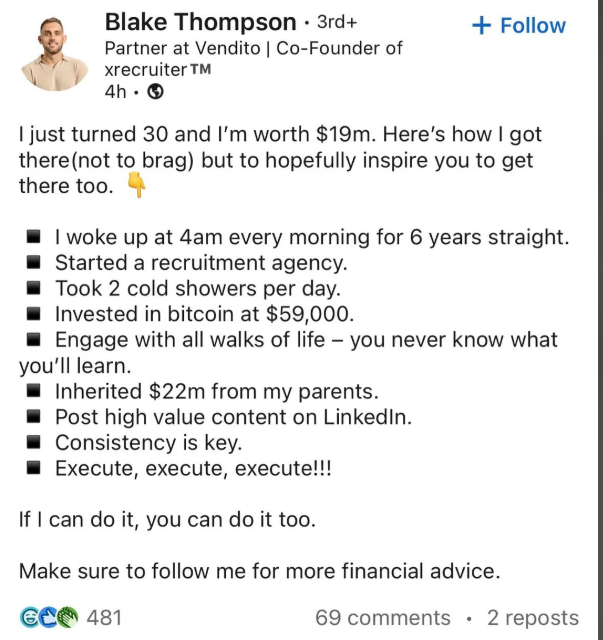 Blake Thompson • 3rd+ Partner at Vendito | Co-Founder of xrecruiter TM 4h. → + Follow I just turned 30 and I'm worth $19m. Here's how I got there (not to brag) but to hopefully inspire you to get there too. I woke up at 4am every morning for 6 years straight. Started a recruitment agency. Took 2 cold showers per day. Invested in bitcoin at $59,000. Engage with all walks of life - you never know what you'll learn. Inherited $22m from my parents. Post high value content on LinkedIn. Consistency is