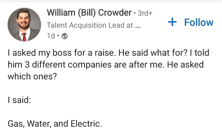 William (Bill) Crowder • 3rd+ Talent Acquisition Lead at ... 1d 0 + Follow I asked my boss for a raise. He said what for? I told him 3 different companies are after me. He asked which ones? I said: Gas, Water, and Electric.