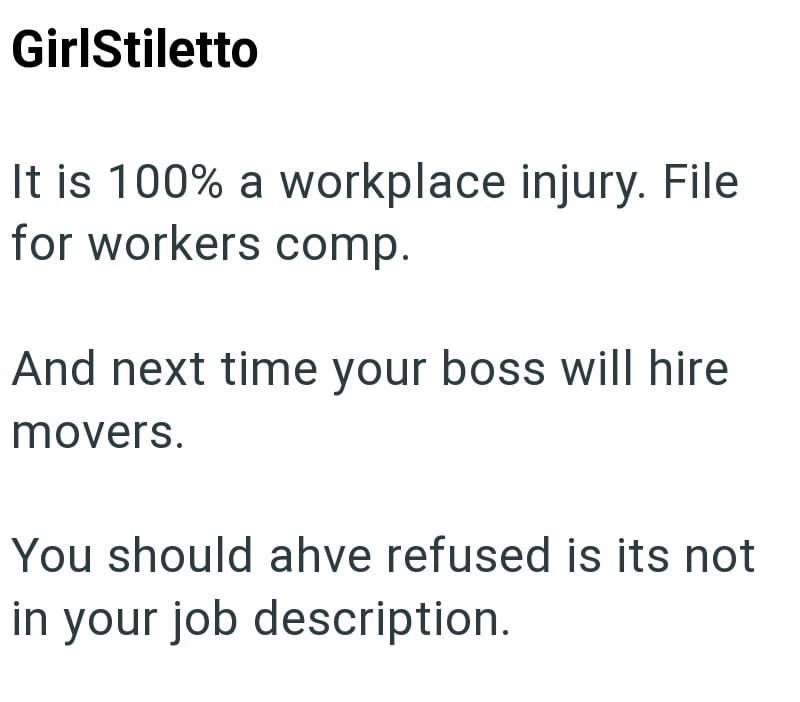 GirlStiletto It is 100% a workplace injury. File for workers comp. And next time your boss will hire movers. You should ahve refused is its not in your job description.