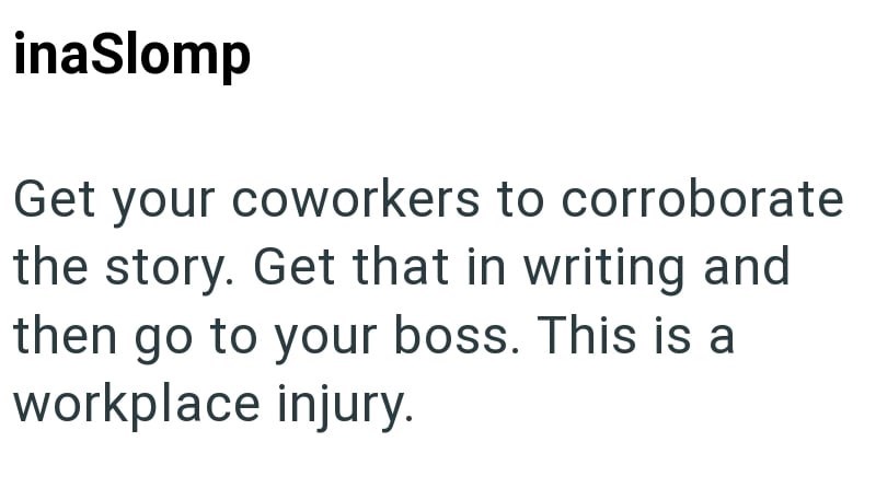 inaSlomp Get your coworkers to corroborate the story. Get that in writing and then go to your boss. This is a workplace injury.