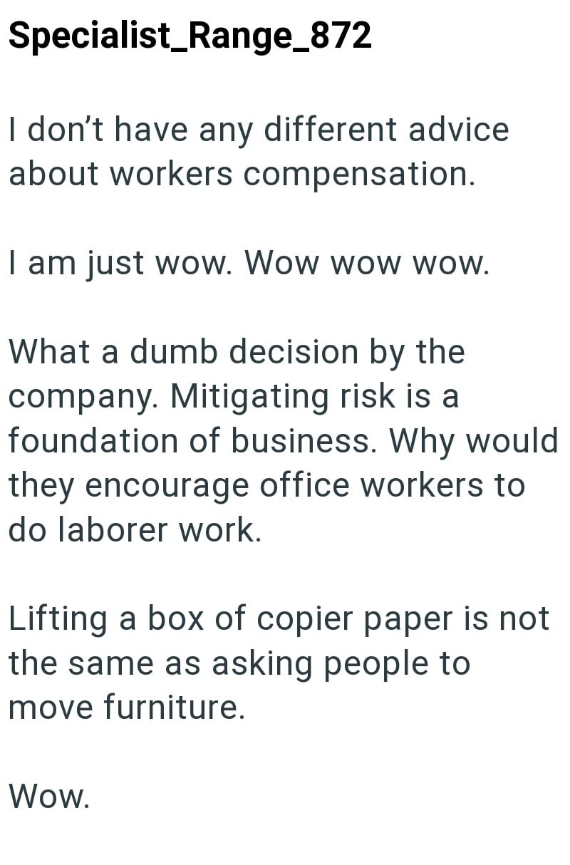 Specialist_Range_872 I don't have any different advice about workers compensation. I am just wow. Wow wow wow. What a dumb decision by the company. Mitigating risk is a foundation of business. Why would they encourage office workers to do laborer work. Lifting a box of copier paper is not the same as asking people to move furniture. Wow.
