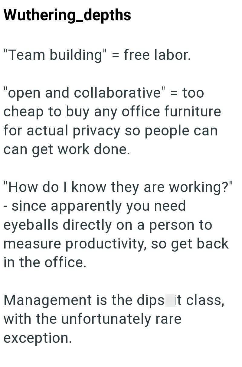 Wuthering_depths "Team building" = free labor. "open and collaborative" = too cheap to buy any office furniture for actual privacy so people can can get work done. "How do I know they are working?" - since apparently you need eyeballs directly on a person to measure productivity, so get back in the office. Management is the dips it class, with the unfortunately rare exception.