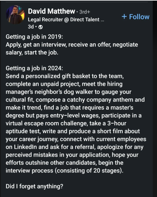 David Matthew. 3rd+ Legal Recruiter@ Direct Talent ... 3d. Getting a job in 2019: + Follow Apply, get an interview, receive an offer, negotiate salary, start the job. Getting a job in 2024: Send a personalized gift basket to the team, complete an unpaid project, meet the hiring manager's neighbor's dog walker to gauge your cultural fit, compose a catchy company anthem and make it trend, find a job that requires a master's degree but pays entry-level wages, participate in a virtual escape room ch