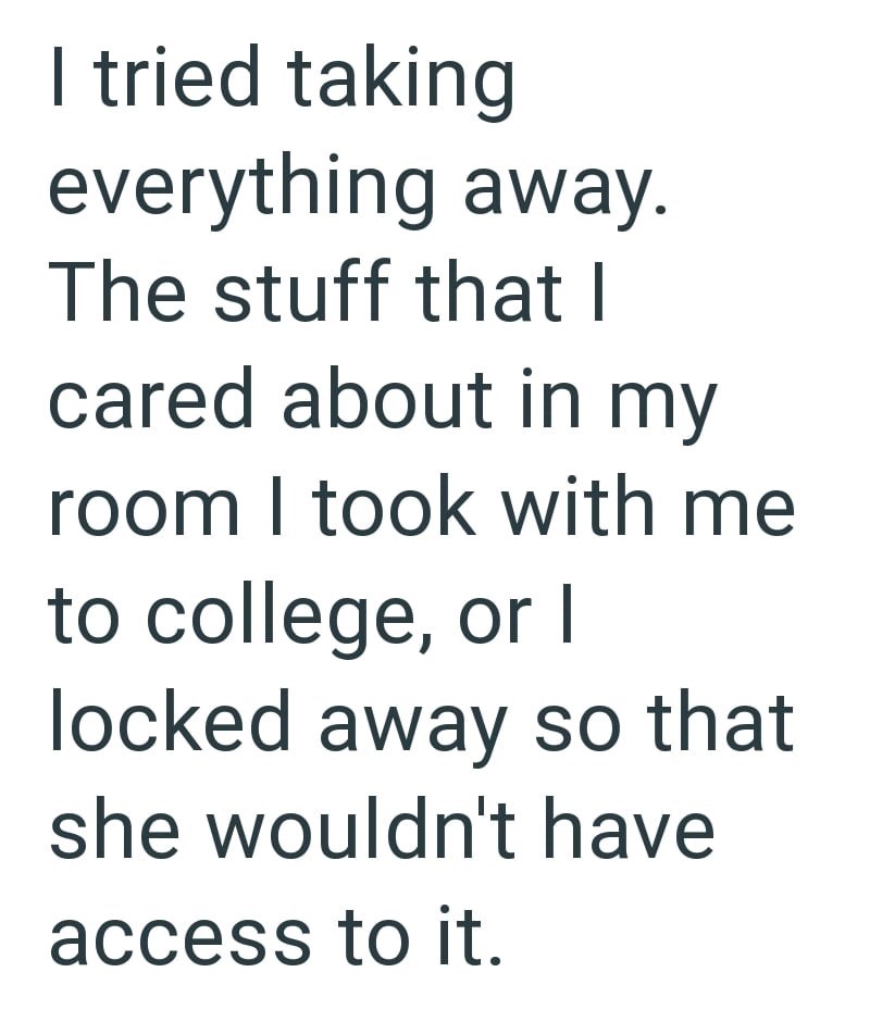 I tried taking everything away. The stuff that I cared about in my room I took with me to college, or I locked away so that she wouldn't have access to it.