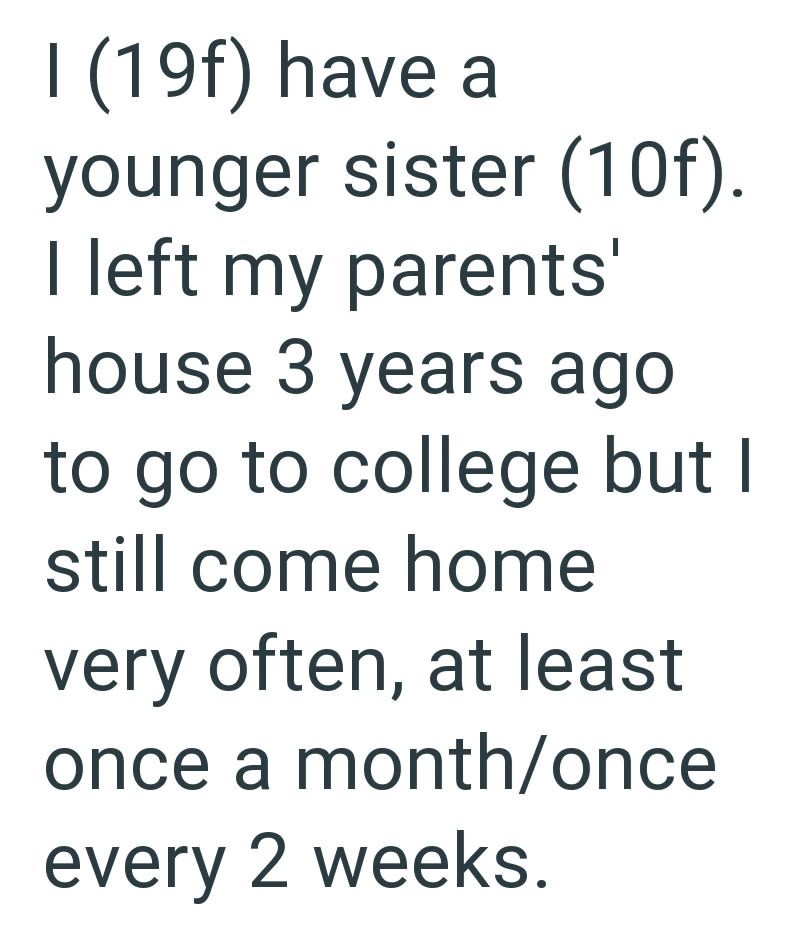 I (19f) have a younger sister (10f). I left my parents' house 3 years ago to go to college but I still come home very often, at least once a month/once every 2 weeks.