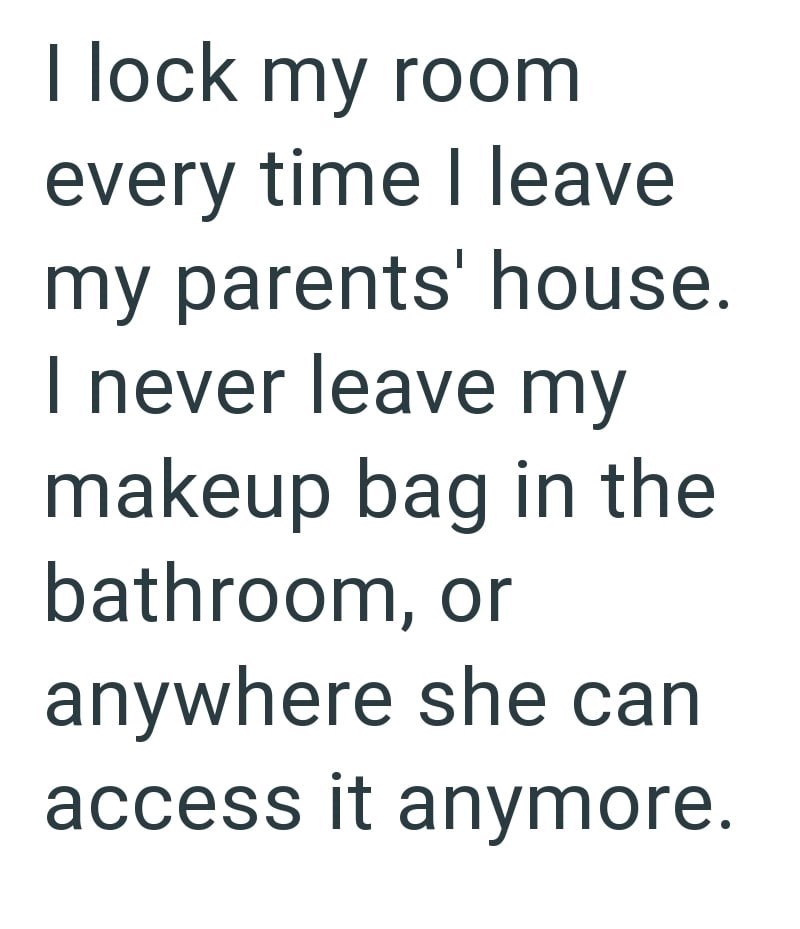 I lock my room every time I leave my parents' house. I never leave my makeup bag in the bathroom, or anywhere she can access it anymore.