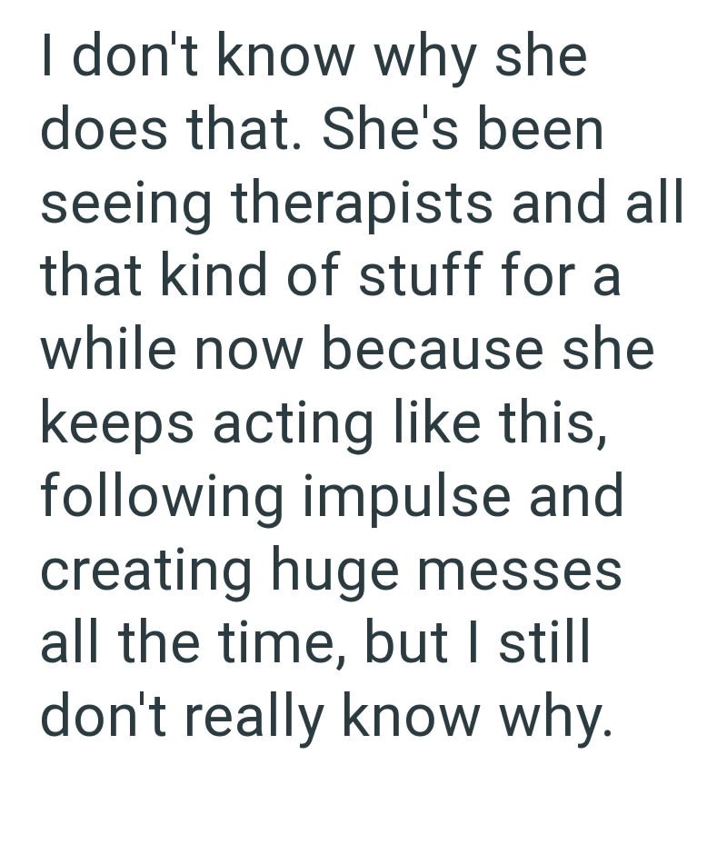 I don't know why she does that. She's been seeing therapists and all that kind of stuff for a while now because she keeps acting like this, following impulse and creating huge messes all the time, but I still don't really know why.