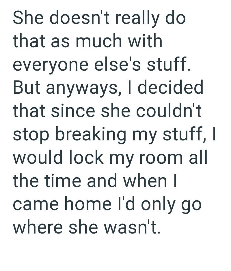 She doesn't really do that as much with everyone else's stuff. But anyways, I decided that since she couldn't stop breaking my stuff, I would lock my room all the time and when I came home I'd only go where she wasn't.