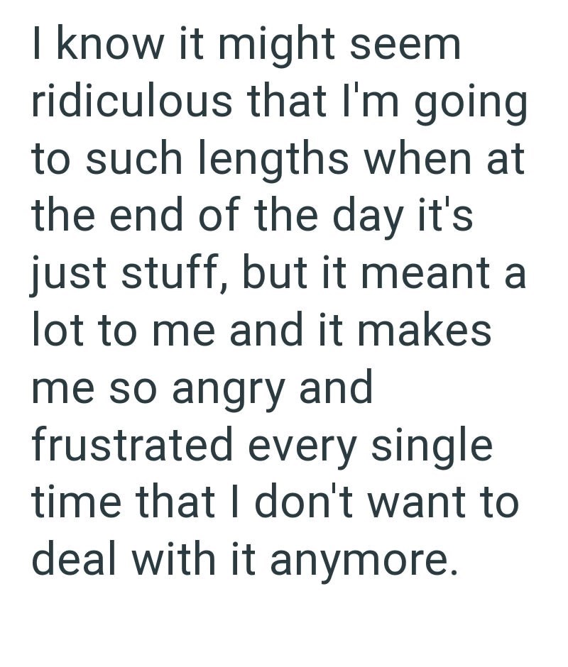 I know it might seem ridiculous that I'm going to such lengths when at the end of the day it's just stuff, but it meant a lot to me and it makes me so angry and frustrated every single time that I don't want to deal with it anymore.