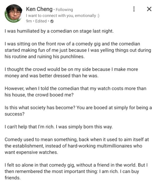 ANTOWOR Ken Cheng. Following I want to connect with you, emotionally :) 9m. Edited. I was humiliated by a comedian on stage last night. ☑ I was sitting on the front row of a comedy gig and the comedian started making fun of me just because I was yelling things out during his routine and ruining his punchlines. I thought the crowd would be on my side because I make more money and was better dressed than he was. However, when I told the comedian that my watch costs more than his house, the crowd b