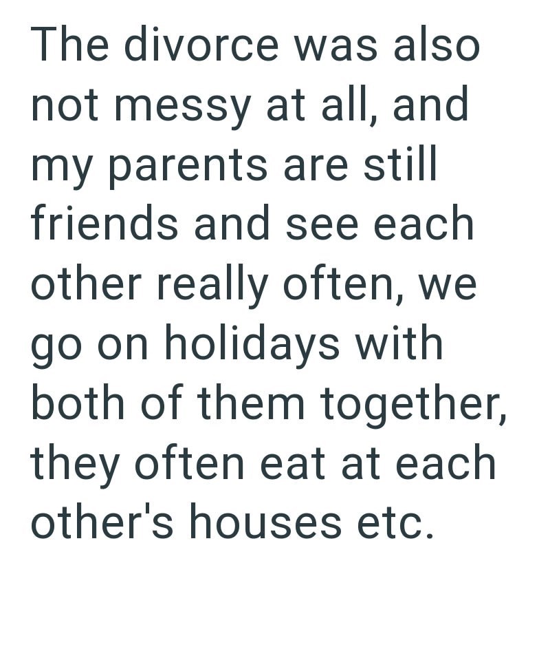 The divorce was also not messy at all, and my parents are still friends and see each other really often, we go on holidays with both of them together, they often eat at each other's houses etc.