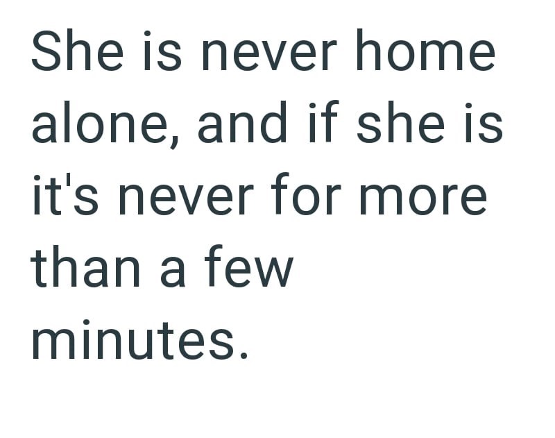 She is never home alone, and if she is it's never for more than a few minutes.
