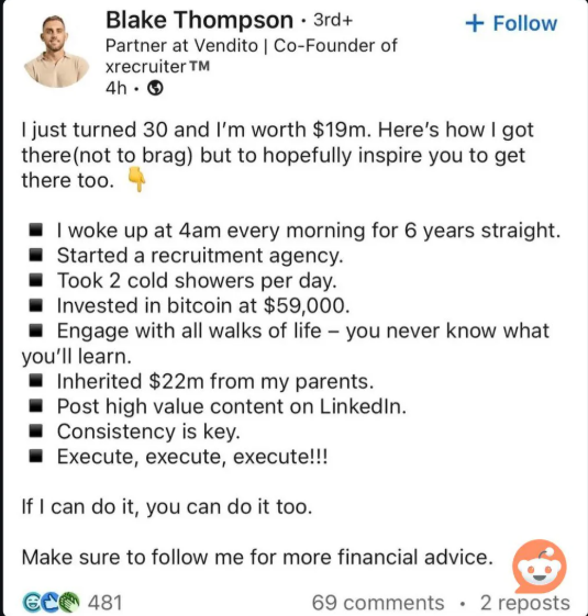 Blake Thompson · 3rd+ Partner at Vendito | Co-Founder of xrecruiter TM 4h. → + Follow I just turned 30 and I'm worth $19m. Here's how I got there (not to brag) but to hopefully inspire you to get there too. I woke up at 4am every morning for 6 years straight. Started a recruitment agency. Took 2 cold showers per day. Invested in bitcoin at $59,000. Engage with all walks of life - you never know what you'll learn. Inherited $22m from my parents. Post high value content on LinkedIn. Consistency is