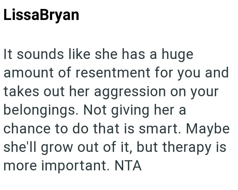 LissaBryan It sounds like she has a huge amount of resentment for you and takes out her aggression on your belongings. Not giving her a chance to do that is smart. Maybe she'll grow out of it, but therapy is more important. NTA