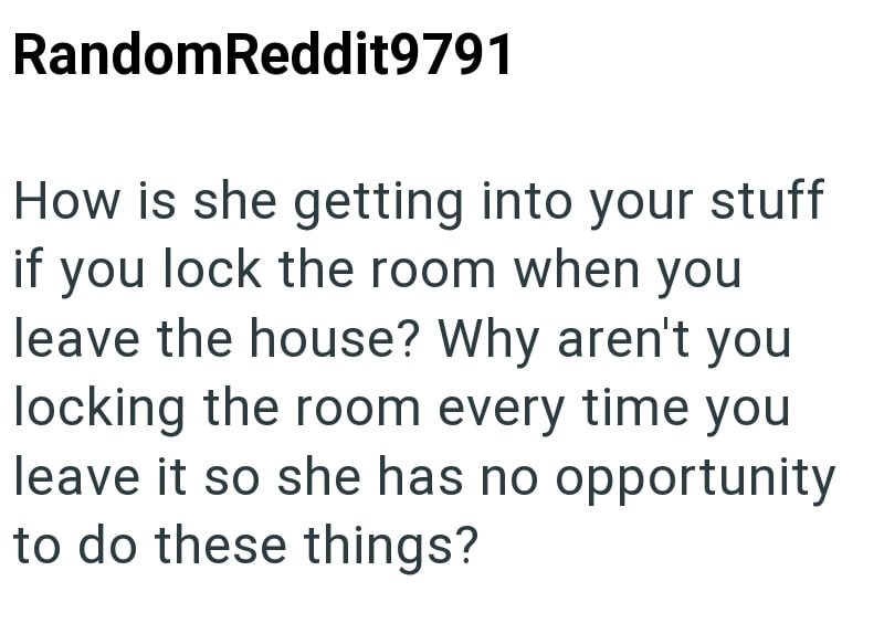 RandomReddit9791 How is she getting into your stuff if you lock the room when you leave the house? Why aren't you locking the room every time you leave it so she has no opportunity to do these things?