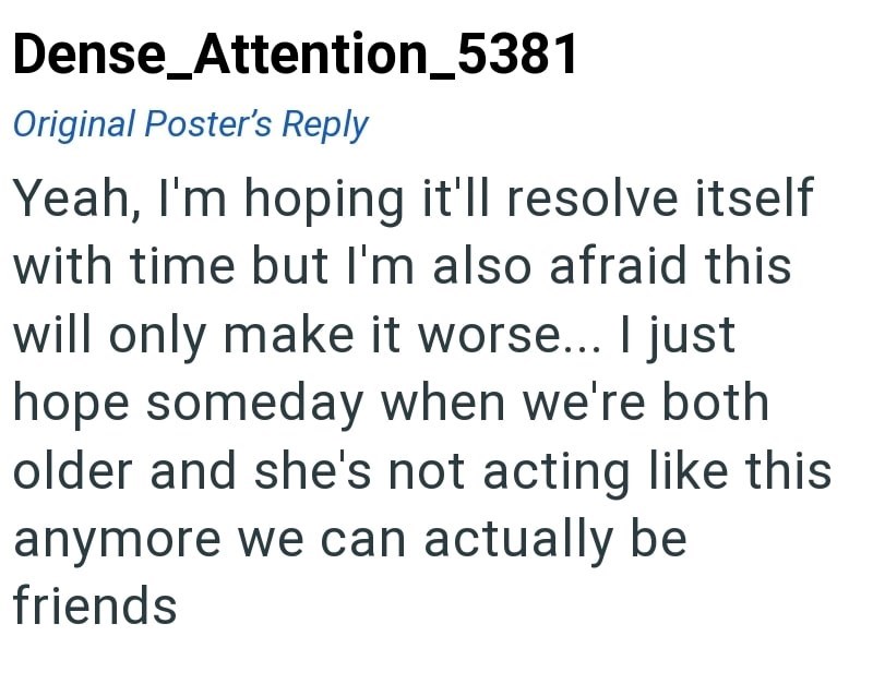 Dense_Attention_5381 Original Poster's Reply Yeah, I'm hoping it'll resolve itself with time but I'm also afraid this will only make it worse... I just hope someday when we're both older and she's not acting like this anymore we can actually be friends