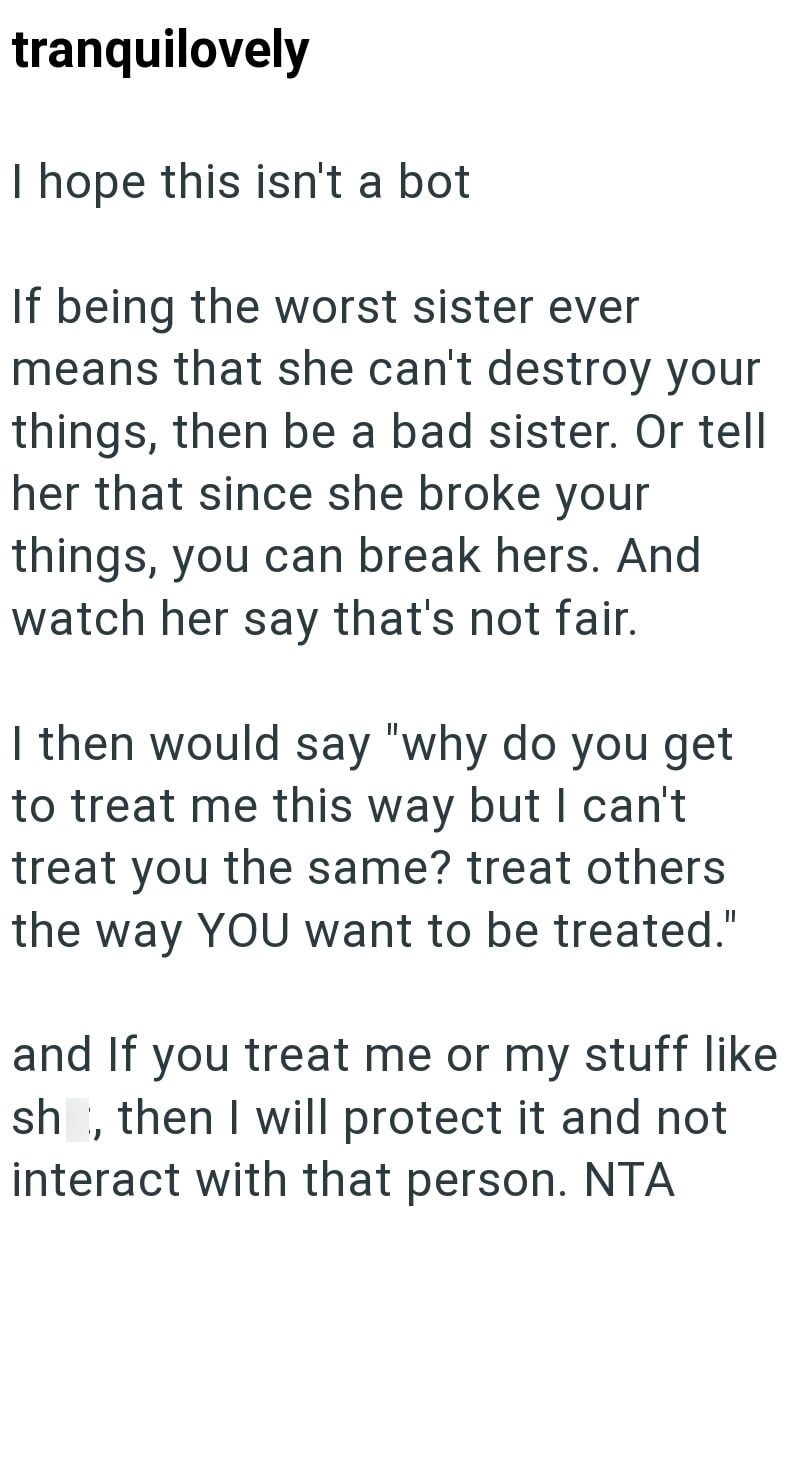 tranquilovely I hope this isn't a bot If being the worst sister ever means that she can't destroy your things, then be a bad sister. Or tell her that since she broke your things, you can break hers. And watch her say that's not fair. I then would say "why do you get to treat me this way but I can't treat you the same? treat others the way YOU want to be treated." and If you treat me or my stuff like sh, then I will protect it and not interact with that person. NTA