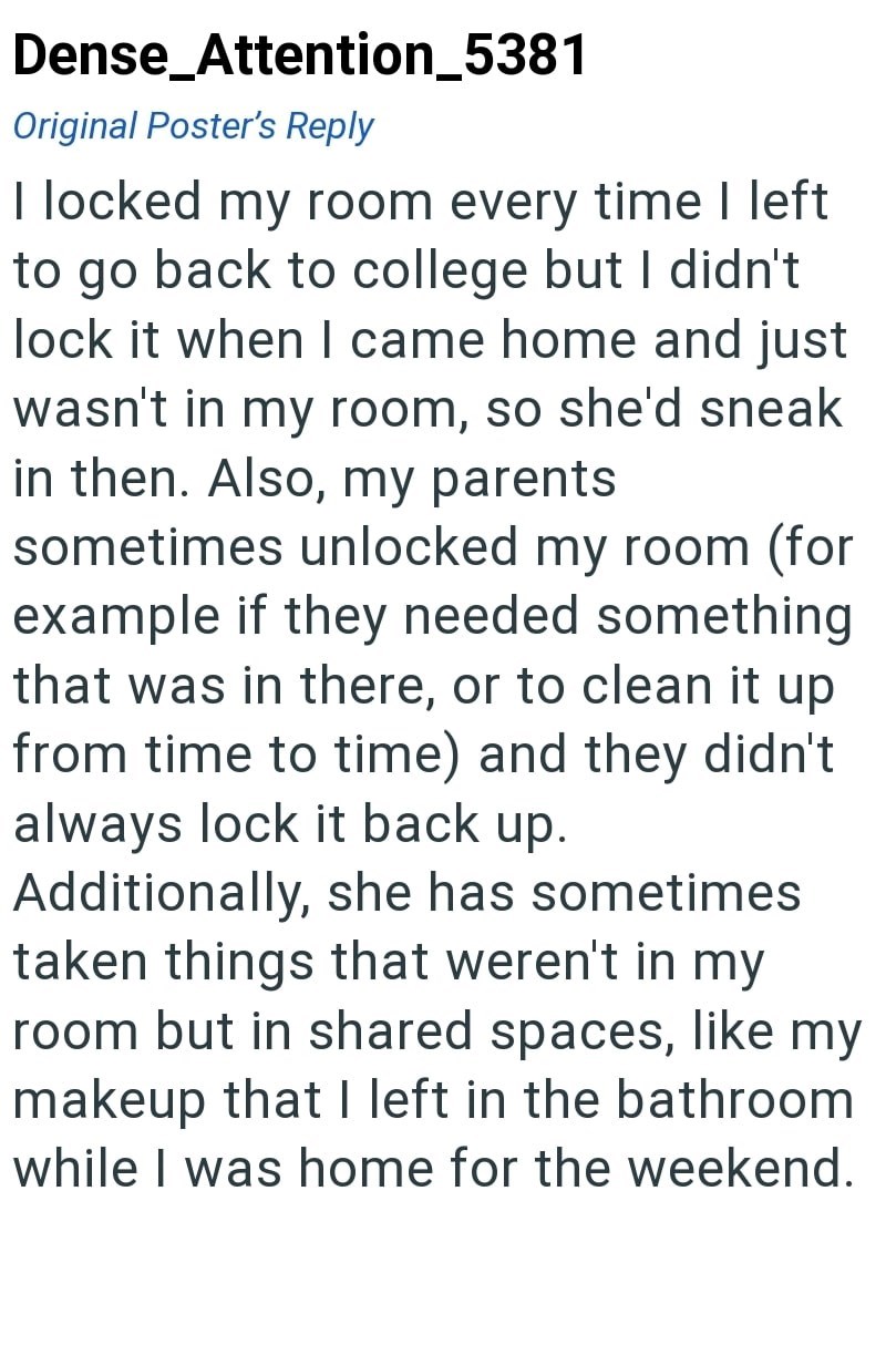 Dense_Attention_5381 Original Poster's Reply I locked my room every time I left to go back to college but I didn't lock it when I came home and just wasn't in my room, so she'd sneak in then. Also, my parents sometimes unlocked my room (for example if they needed something that was in there, or to clean it up from time to time) and they didn't always lock it back up. Additionally, she has sometimes taken things that weren't in my room but in shared spaces, like my makeup that I left in the bathr