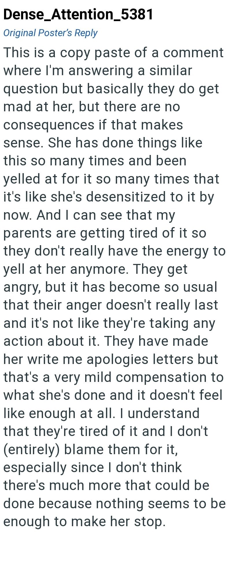 Dense_Attention_5381 Original Poster's Reply This is a copy paste of a comment where I'm answering a similar question but basically they do get mad at her, but there are no consequences if that makes sense. She has done things like this so many times and been yelled at for it so many times that it's like she's desensitized to it by now. And I can see that my parents are getting tired of it so they don't really have the energy to yell at her anymore. They get angry, but it has become so usual tha
