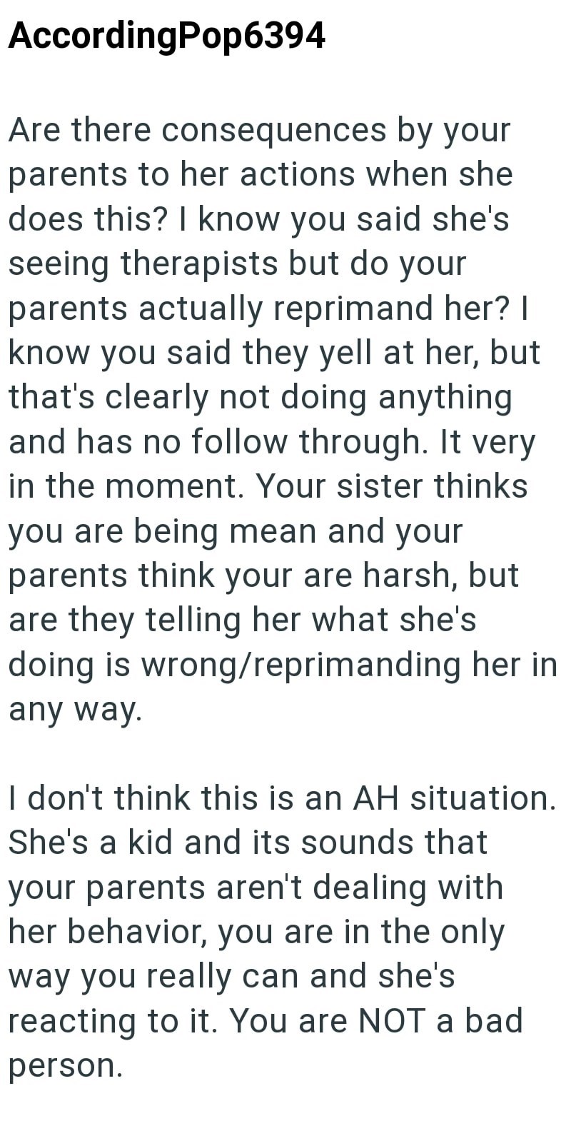 AccordingPop6394 Are there consequences by your parents to her actions when she does this? I know you said she's seeing therapists but do your parents actually reprimand her? I know you said they yell at her, but that's clearly not doing anything and has no follow through. It very in the moment. Your sister thinks you are being mean and your parents think your are harsh, but are they telling her what she's doing is wrong/reprimanding her in any way. I don't think this is an AH situation. She's a