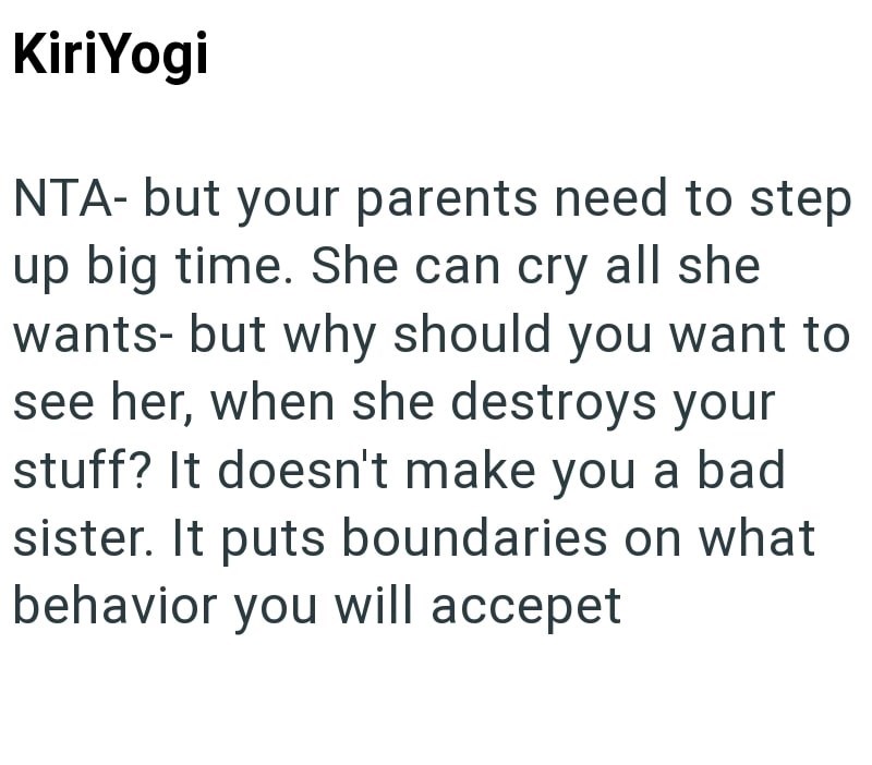KiriYogi NTA- but your parents need to step up big time. She can cry all she wants- but why should you want to see her, when she destroys your stuff? It doesn't make you a bad sister. It puts boundaries on what behavior you will accepet