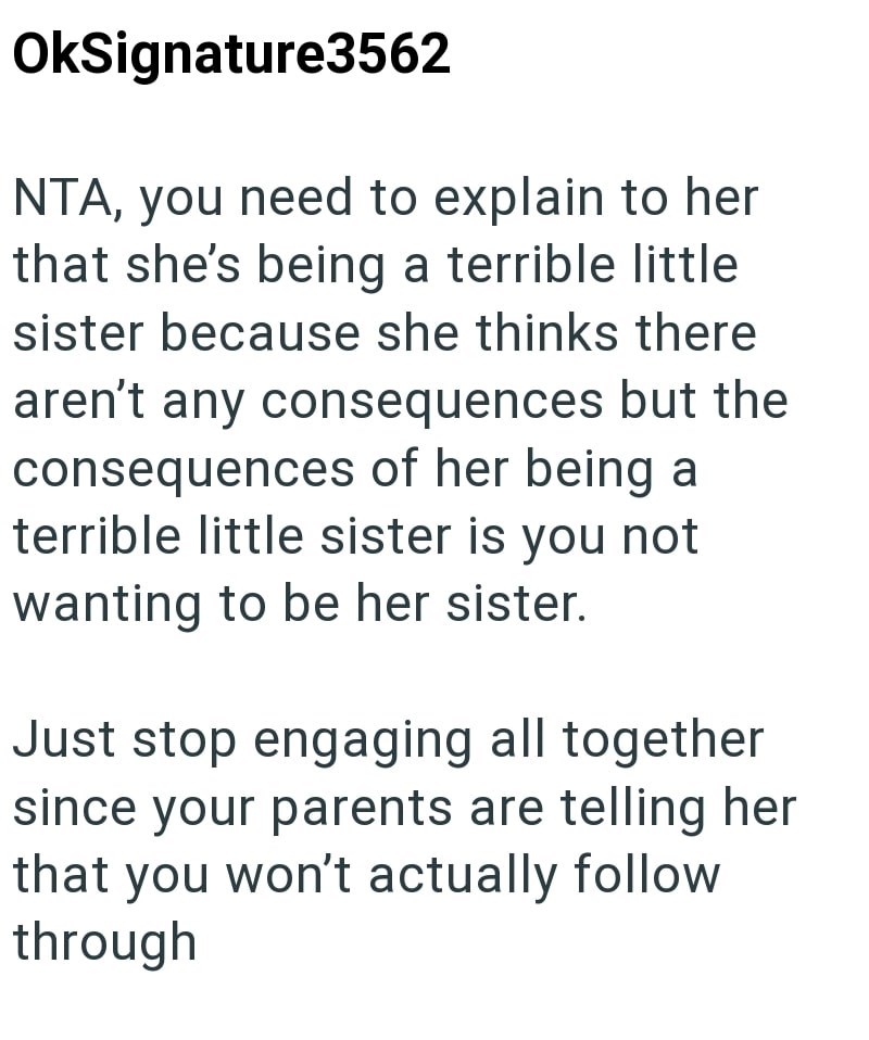 OkSignature3562 NTA, you need to explain to her that she's being a terrible little sister because she thinks there aren't any consequences but the consequences of her being a terrible little sister is you not wanting to be her sister. Just stop engaging all together since your parents are telling her that you won't actually follow through