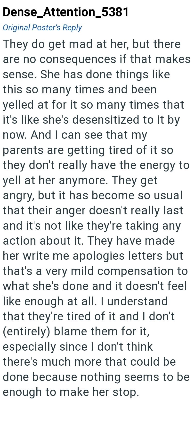 Dense_Attention_5381 Original Poster's Reply They do get mad at her, but there are no consequences if that makes sense. She has done things like this so many times and been yelled at for it so many times that it's like she's desensitized to it by now. And I can see that my parents are getting tired of it so they don't really have the energy to yell at her anymore. They get angry, but it has become so usual that their anger doesn't really last and it's not like they're taking any action about it.