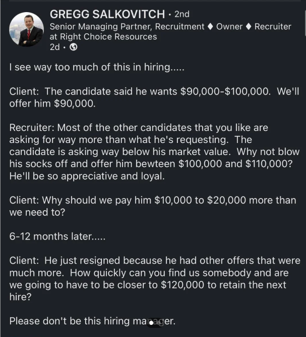 GREGG SALKOVITCH ⚫ 2nd Senior Managing Partner, Recruitment Owner Recruiter at Right Choice Resources 2d. → I see way too much of this in hiring..... Client: The candidate said he wants $90,000-$100,000. We'll offer him $90,000. Recruiter: Most of the other candidates that you like are asking for way more than what he's requesting. The candidate is asking way below his market value. Why not blow his socks off and offer him bewteen $100,000 and $110,000? He'll be so appreciative and loyal. Client