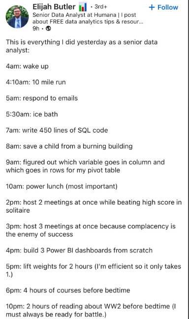 Elijah Butler · 3rd+ + Follow Senior Data Analyst at Humana || post about FREE data analytics tips & resour... 9h -> This is everything I did yesterday as a senior data analyst: 4am: wake up 4:10am: 10 mile run 5am: respond to emails 5:30am: ice bath 7am: write 450 lines of SQL code 8am: save a child from a burning building 9am: figured out which variable goes in column and which goes in rows for my pivot table 10am: power lunch (most important) 2pm: host 2 meetings at once while beating high sc
