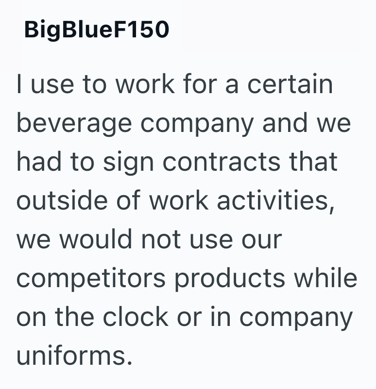 BigBlueF150 I use to work for a certain beverage company and we had to sign contracts that outside of work activities, we would not use our competitors products while on the clock or in company uniforms.