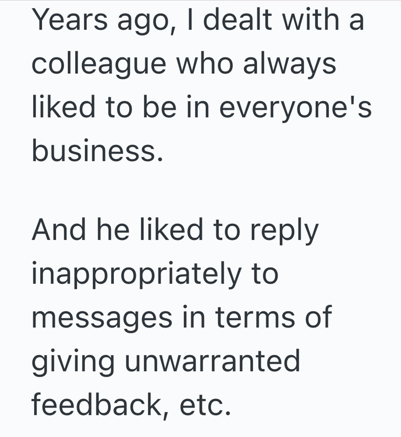 Years ago, I dealt with a colleague who always liked to be in everyone's business. And he liked to reply inappropriately to messages in terms of giving unwarranted feedback, etc.