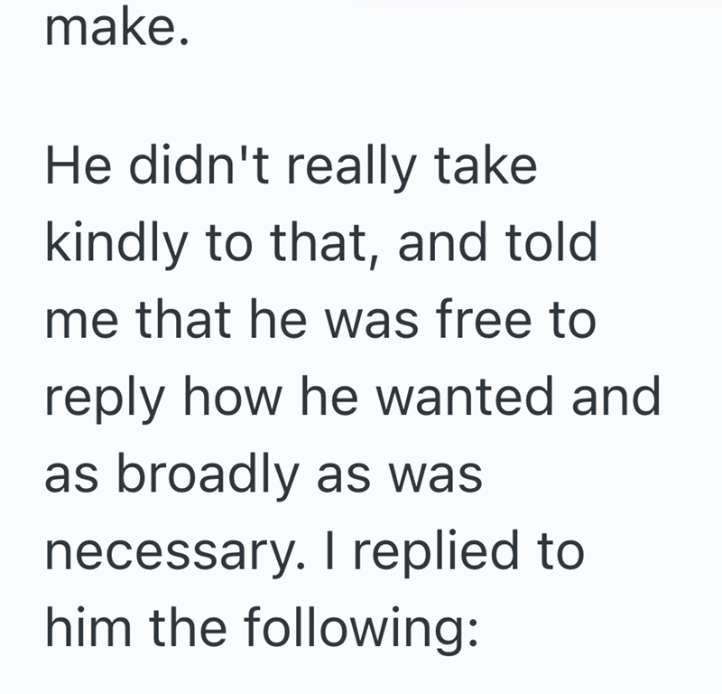 make. He didn't really take kindly to that, and told me that he was free to reply how he wanted and as broadly as was necessary. I replied to him the following:
