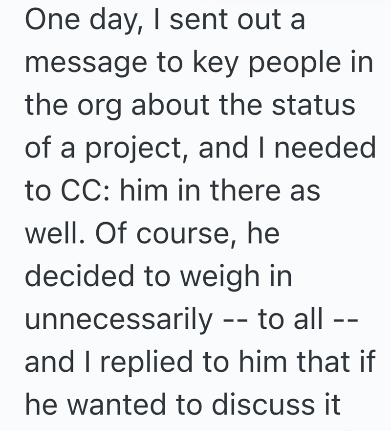 One day, I sent out a message to key people in the org about the status of a project, and I needed to CC: him in there as well. Of course, he decided to weigh in unnecessarily -- to all -- and I replied to him that if he wanted to discuss it