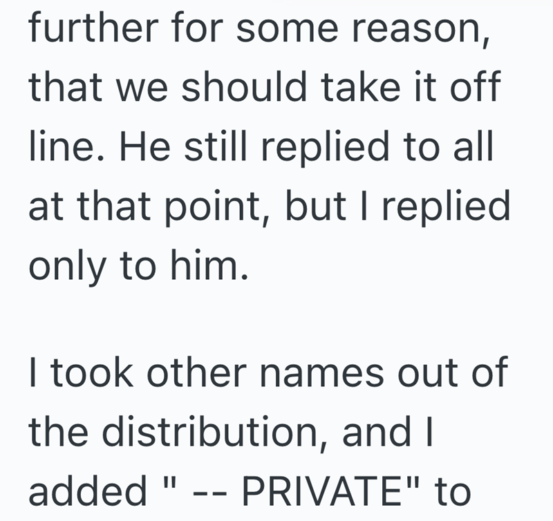 further for some reason, that we should take it off line. He still replied to all at that point, but I replied only to him. I took other names out of the distribution, and I added " -- PRIVATE" to