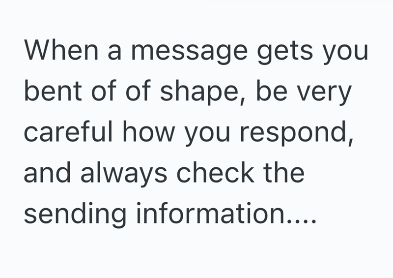 When a message gets you bent of of shape, be very careful how you respond, and always check the sending information....
