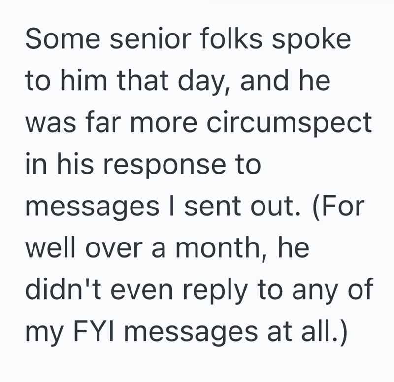 Some senior folks spoke to him that day, and he was far more circumspect in his response to messages I sent out. (For well over a month, he didn't even reply to any of my FYI messages at all.)