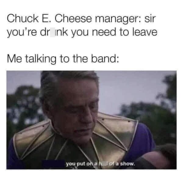 Chuck E. Cheese manager: sir you're dr ink you need to leave Me talking to the band: you put on a h of a show.