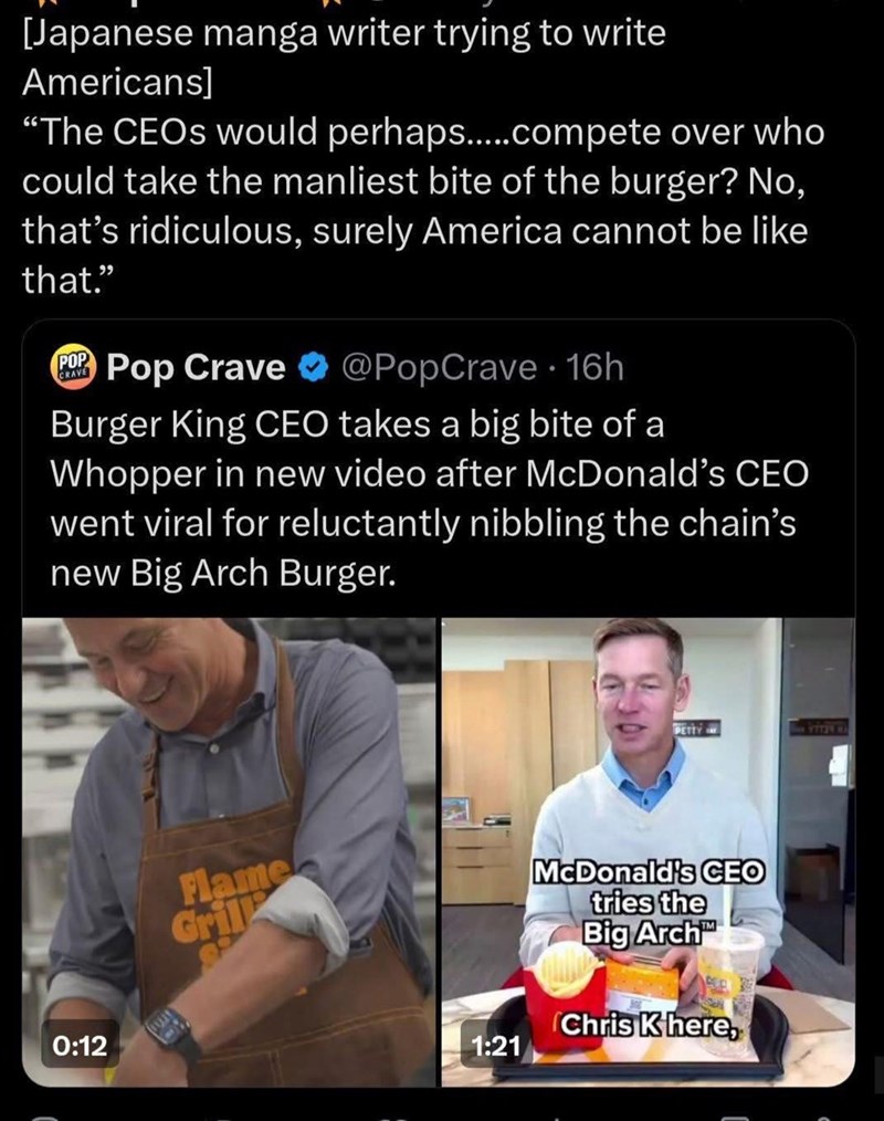 [Japanese manga writer trying to write Americans] "The CEOs would perhaps.....compete over who could take the manliest bite of the burger? No, that's ridiculous, surely America cannot be like that." POP Pop Crave CRAVE @PopCrave 16h Burger King CEO takes a big bite of a Whopper in new video after McDonald's CEO went viral for reluctantly nibbling the chain's new Big Arch Burger. 0:12 Flame Gril 1:21 PETTY YETON HA McDonald's CEO tries the Big Arch Chris K here,