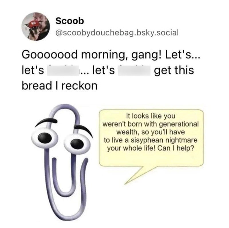 Scoob @scoobydouchebag.bsky.social Gooooood morning, gang! Let's... let's ... let's bread I reckon get this It looks like you weren't born with generational wealth, so you'll have to live a sisyphean nightmare your whole life! Can I help?