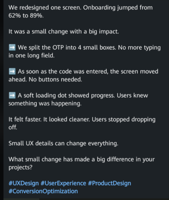 We redesigned one screen. Onboarding jumped from 62% to 89%. It was a small change with a big impact. We split the OTP into 4 small boxes. No more typing in one long field. As soon as the code was entered, the screen moved ahead. No buttons needed. ➡ A soft loading dot showed progress. Users knew something was happening. It felt faster. It looked cleaner. Users stopped dropping off. Small UX details can change everything. What small change has made a big difference in your projects? #UXDesign #U