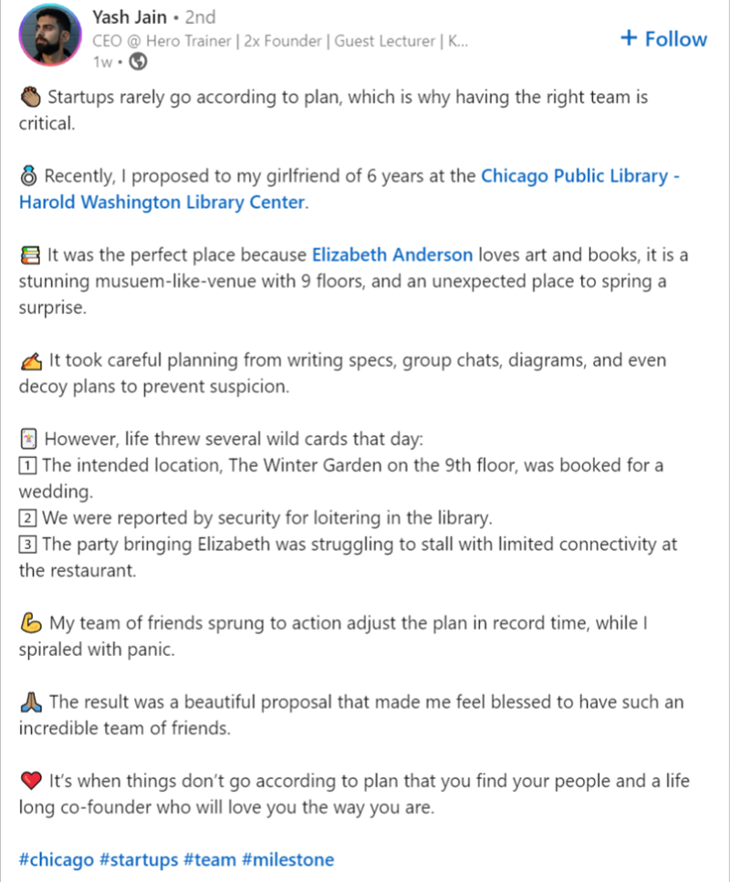 Yash Jain • 2nd CEO @ Hero Trainer | 2x Founder | Guest Lecturer | K... 1w + Follow Startups rarely go according to plan, which is why having the right team is critical. Recently, I proposed to my girlfriend of 6 years at the Chicago Public Library - Harold Washington Library Center. It was the perfect place because Elizabeth Anderson loves art and books, it is a stunning musuem-like-venue with 9 floors, and an unexpected place to spring a surprise. It took careful planning from writing specs, g