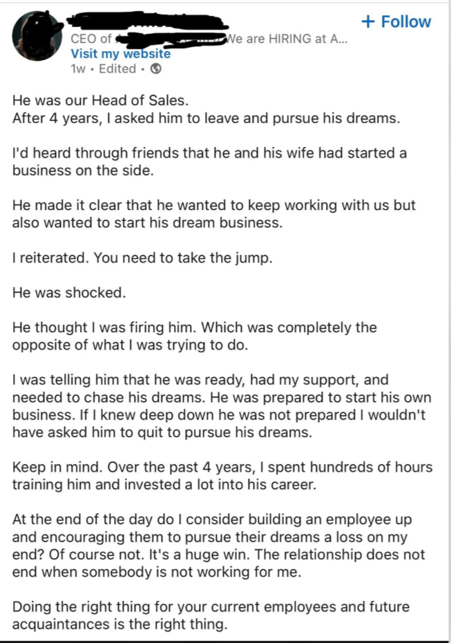 CEO of Visit my website 1w. Edited. → He was our Head of Sales. + Follow We are HIRING at A... After 4 years, I asked him to leave and pursue his dreams. I'd heard through friends that he and his wife had started a business on the side. He made it clear that he wanted to keep working with us but also wanted to start his dream business. I reiterated. You need to take the jump. He was shocked. He thought I was firing him. Which was completely the opposite of what I was trying to do. I was telling