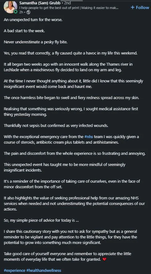 Samantha (Sam) Grubb - 2nd I help people to get the best out of print | Making it easier to mak... O2h- An unexpected turn for the worse. A bad start to the week. Never underestimate a pesky fly bite. + Follow Yes, you read that correctly, a fly caused quite a havoc in my life this weekend. It all began two weeks ago with an innocent walk along the Thames river in Lechlade when a mischievous fly decided to land on my arm and leg. At the time I never thought anything about it, little did I know t