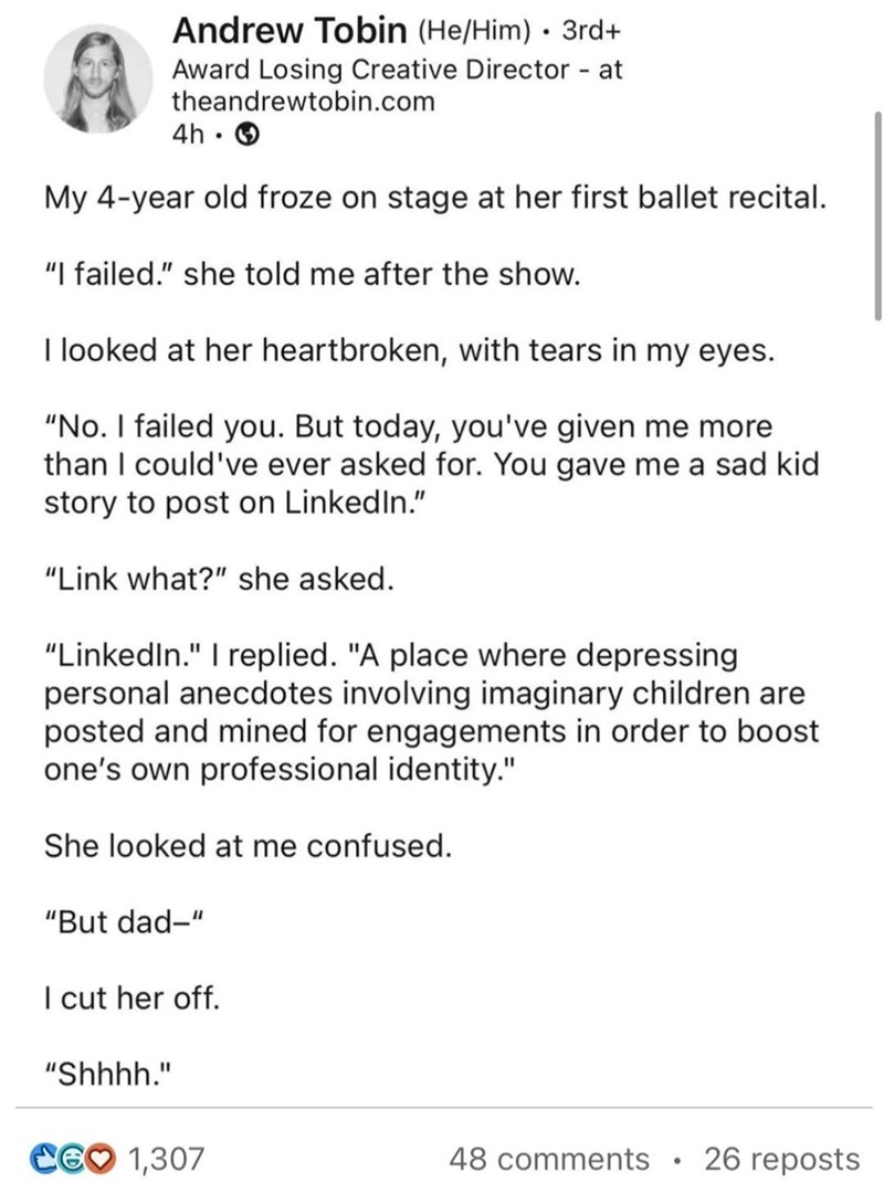 Andrew Tobin (He/Him) • 3rd+ Award Losing Creative Director - at theandrewtobin.com 4h. My 4-year old froze on stage at her first ballet recital. "I failed." she told me after the show. I looked at her heartbroken, with tears in my eyes. "No. I failed you. But today, you've given me more than I could've ever asked for. You gave me a sad kid story to post on LinkedIn." "Link what?" she asked. "LinkedIn." I replied. "A place where depressing personal anecdotes involving imaginary children are post