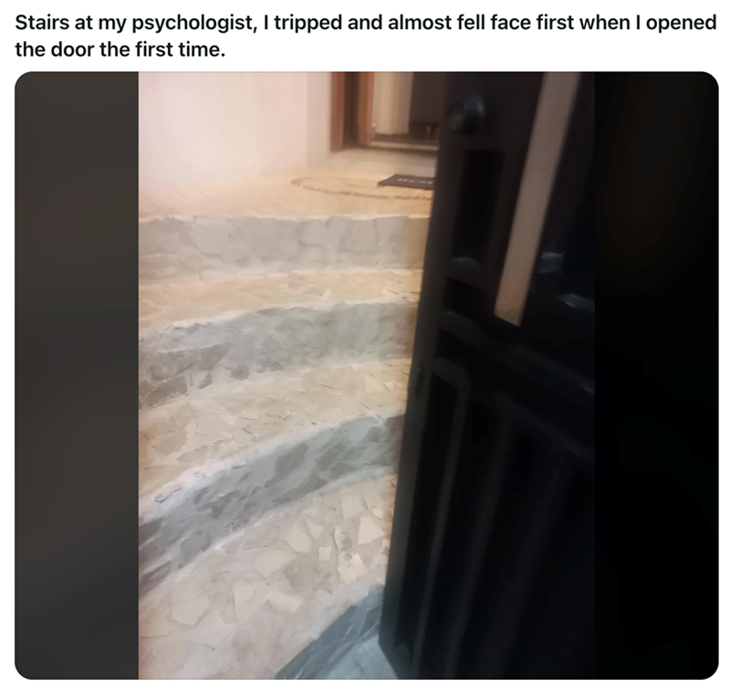 Stairs at my psychologist, I tripped and almost fell face first when I opened the door the first time.