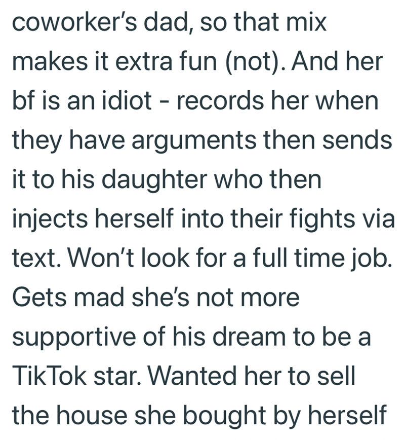 coworker's dad, so that mix makes it extra fun (not). And her bf is an idiot - records her when they have arguments then sends it to his daughter who then injects herself into their fights via text. Won't look for a full time job. Gets mad she's not more supportive of his dream to be a Tik Tok star. Wanted her to sell the house she bought by herself